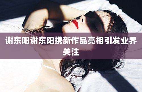 谢东阳谢东阳携新作品亮相引发业界关注