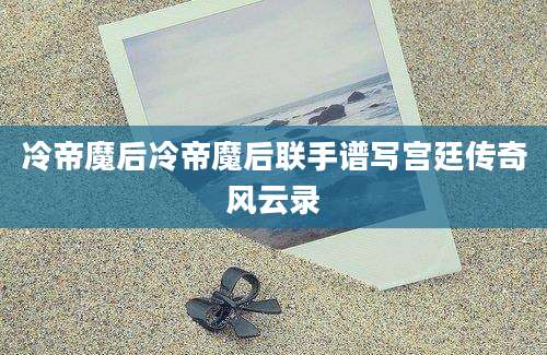 冷帝魔后冷帝魔后联手谱写宫廷传奇风云录