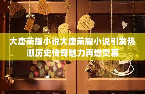 大唐荣耀小说大唐荣耀小说引发热潮历史传奇魅力再燃荧幕