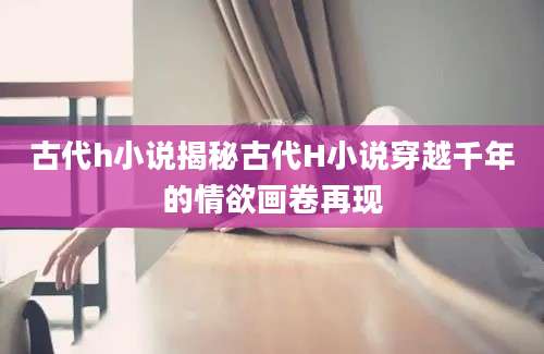 古代h小说揭秘古代H小说穿越千年的情欲画卷再现