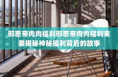 邪恶帝肉肉福利邪恶帝肉肉福利来袭揭秘神秘福利背后的故事