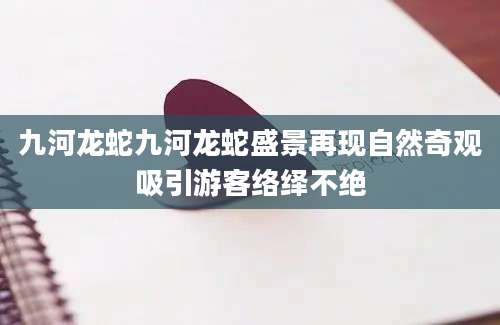九河龙蛇九河龙蛇盛景再现自然奇观吸引游客络绎不绝