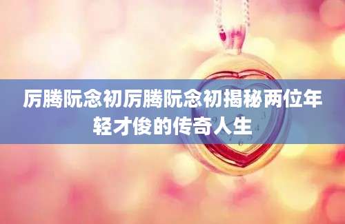 厉腾阮念初厉腾阮念初揭秘两位年轻才俊的传奇人生