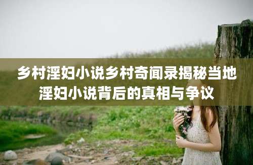 乡村淫妇小说乡村奇闻录揭秘当地淫妇小说背后的真相与争议