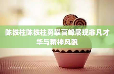 陈铁柱陈铁柱勇攀高峰展现非凡才华与精神风貌