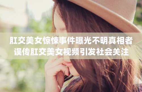 肛交美女惊悚事件曝光不明真相者误传肛交美女视频引发社会关注