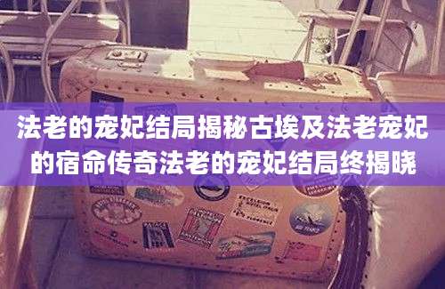 法老的宠妃结局揭秘古埃及法老宠妃的宿命传奇法老的宠妃结局终揭晓