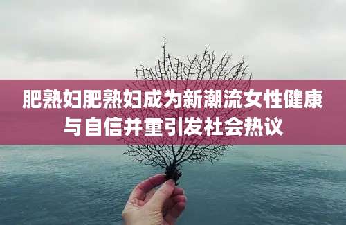 肥熟妇肥熟妇成为新潮流女性健康与自信并重引发社会热议