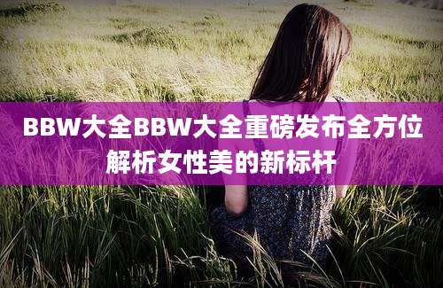 BBW大全BBW大全重磅发布全方位解析女性美的新标杆