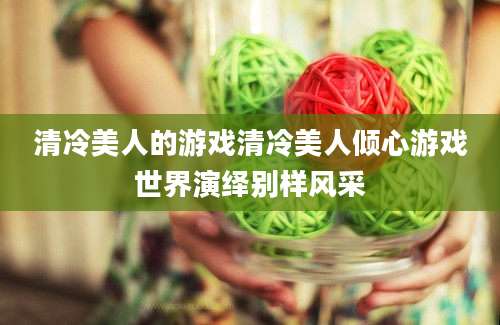 清冷美人的游戏清冷美人倾心游戏世界演绎别样风采