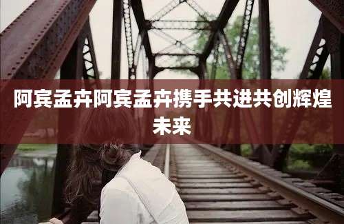 阿宾孟卉阿宾孟卉携手共进共创辉煌未来