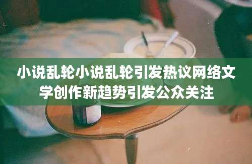小说乱轮小说乱轮引发热议网络文学创作新趋势引发公众关注