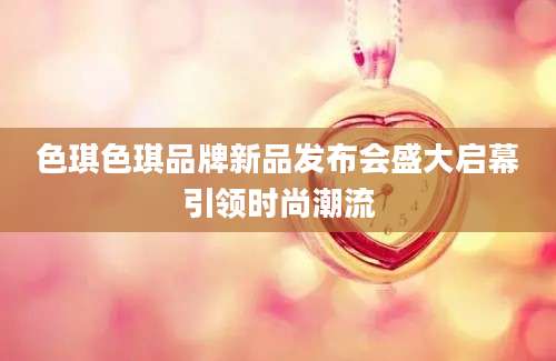 色琪色琪品牌新品发布会盛大启幕引领时尚潮流