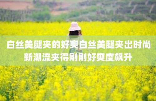 白丝美腿夹的好爽白丝美腿夹出时尚新潮流夹得刚刚好爽度飙升