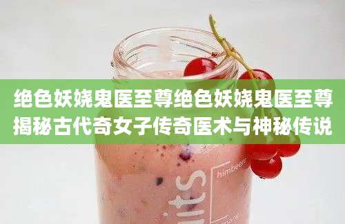 绝色妖娆鬼医至尊绝色妖娆鬼医至尊揭秘古代奇女子传奇医术与神秘传说