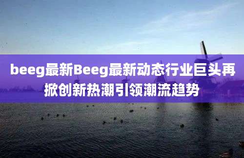 beeg最新Beeg最新动态行业巨头再掀创新热潮引领潮流趋势