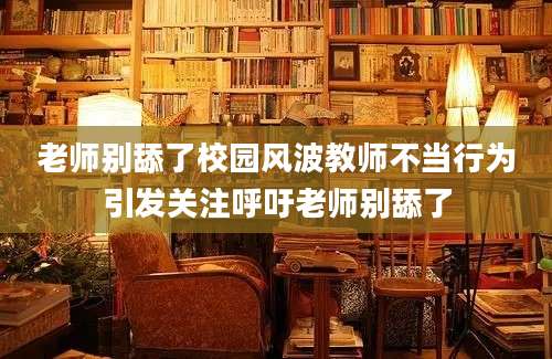 老师别舔了校园风波教师不当行为引发关注呼吁老师别舔了