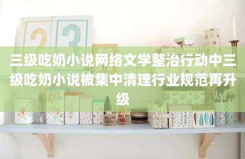 三级吃奶小说网络文学整治行动中三级吃奶小说被集中清理行业规范再升级