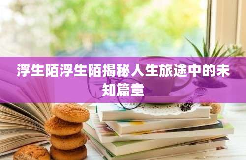 浮生陌浮生陌揭秘人生旅途中的未知篇章