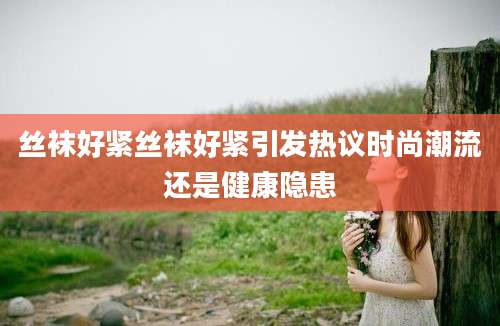 丝袜好紧丝袜好紧引发热议时尚潮流还是健康隐患