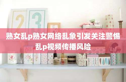 熟女乱p熟女网络乱象引发关注警惕乱p视频传播风险