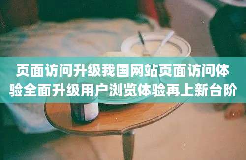 页面访问升级我国网站页面访问体验全面升级用户浏览体验再上新台阶