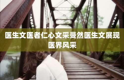 医生文医者仁心文采斐然医生文展现医界风采