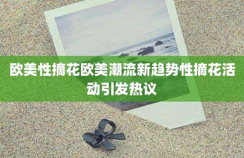 欧美性摘花欧美潮流新趋势性摘花活动引发热议