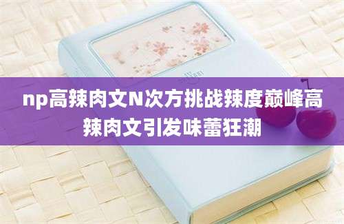 np高辣肉文N次方挑战辣度巅峰高辣肉文引发味蕾狂潮