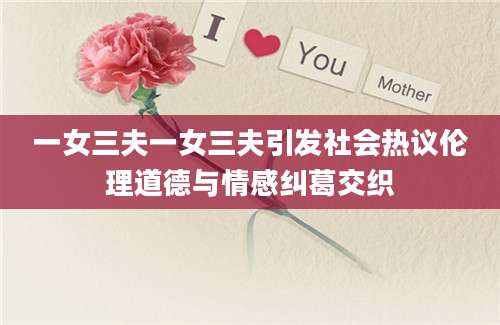 一女三夫一女三夫引发社会热议伦理道德与情感纠葛交织