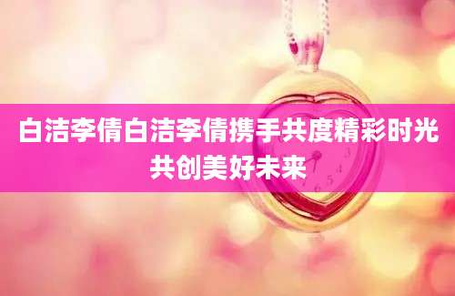 白洁李倩白洁李倩携手共度精彩时光共创美好未来