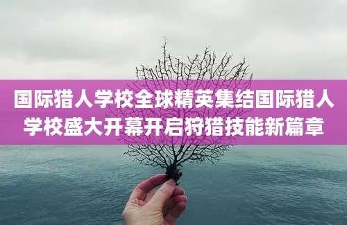 国际猎人学校全球精英集结国际猎人学校盛大开幕开启狩猎技能新篇章