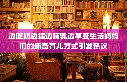 边吃奶边插边哺乳边享受生活妈妈们的新奇育儿方式引发热议