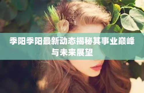季阳季阳最新动态揭秘其事业巅峰与未来展望