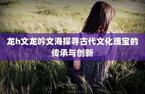 龙h文龙吟文海探寻古代文化瑰宝的传承与创新