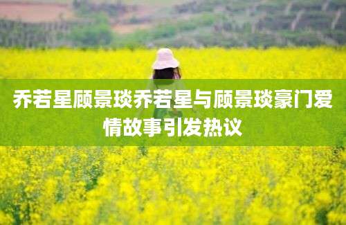 乔若星顾景琰乔若星与顾景琰豪门爱情故事引发热议