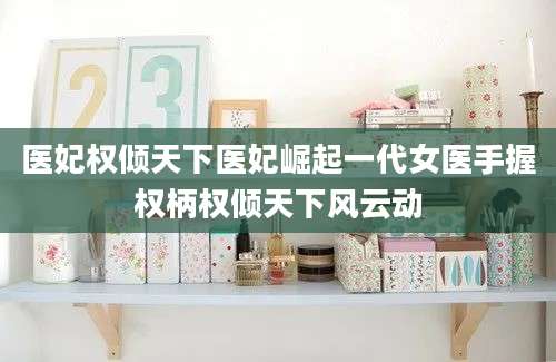 医妃权倾天下医妃崛起一代女医手握权柄权倾天下风云动