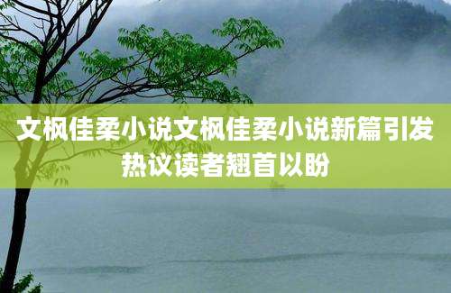 文枫佳柔小说文枫佳柔小说新篇引发热议读者翘首以盼