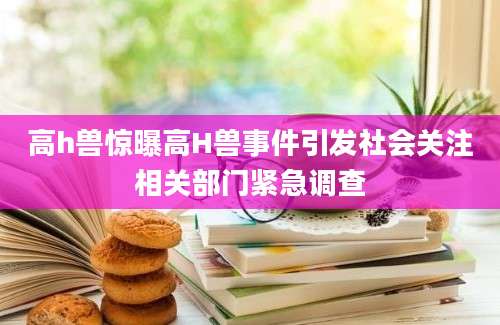 高h兽惊曝高H兽事件引发社会关注相关部门紧急调查