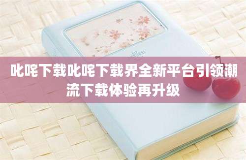 叱咤下载叱咤下载界全新平台引领潮流下载体验再升级