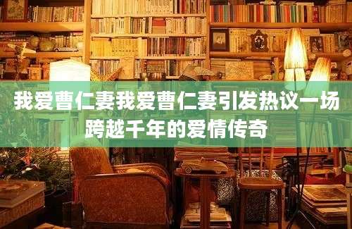 我爱曹仁妻我爱曹仁妻引发热议一场跨越千年的爱情传奇