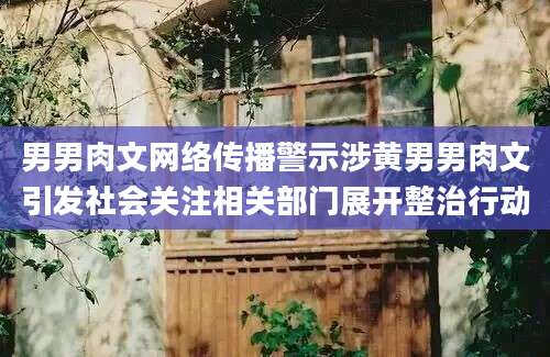 男男肉文网络传播警示涉黄男男肉文引发社会关注相关部门展开整治行动