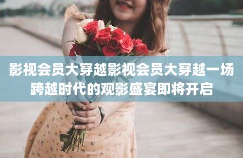 影视会员大穿越影视会员大穿越一场跨越时代的观影盛宴即将开启