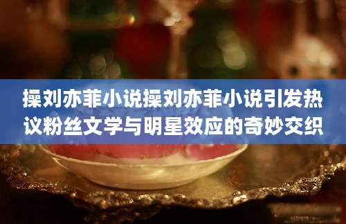 操刘亦菲小说操刘亦菲小说引发热议粉丝文学与明星效应的奇妙交织