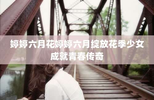婷婷六月花婷婷六月绽放花季少女成就青春传奇