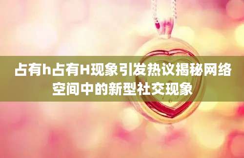 占有h占有H现象引发热议揭秘网络空间中的新型社交现象