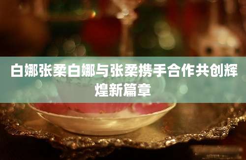 白娜张柔白娜与张柔携手合作共创辉煌新篇章
