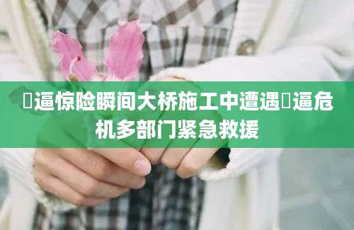 橾逼惊险瞬间大桥施工中遭遇橾逼危机多部门紧急救援