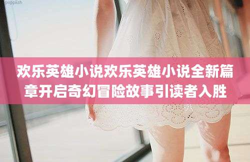欢乐英雄小说欢乐英雄小说全新篇章开启奇幻冒险故事引读者入胜