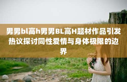 男男bl高h男男BL高H题材作品引发热议探讨同性爱情与身体极限的边界